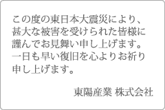 この度の東日本大震災により、甚大な被害を受けられた皆様に謹んでお見舞い申し上げます。東陽産業 株式会社
