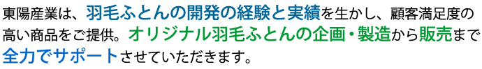 東陽産業は、羽毛ふとんの開発の経験と実績を生かして、顧客満足度の高い商品をご提供し、オリジナル羽毛ふとん企画・製造から販売まで、全力でサポートさせていただきます。